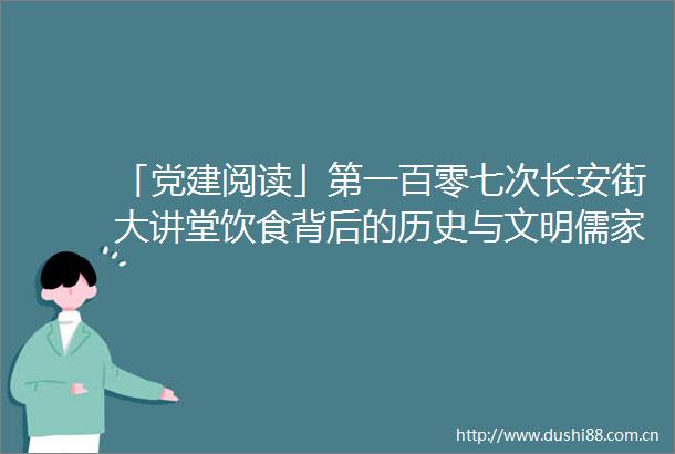 「党建阅读」第一百零七次长安街大讲堂饮食背后的历史与文明儒家饮食思想与传统文化