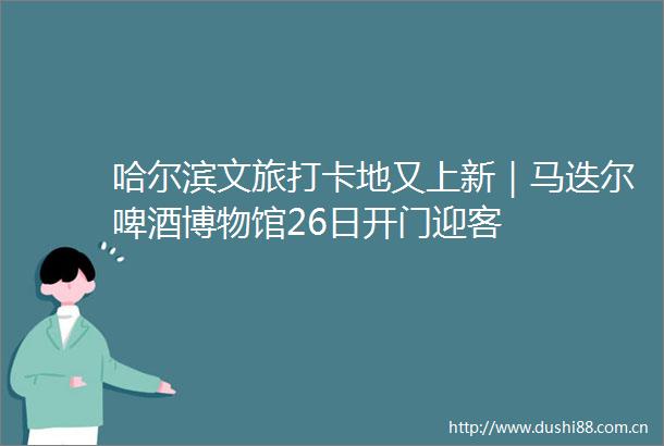 哈尔滨文旅打卡地又上新｜马迭尔啤酒博物馆26日开门迎客