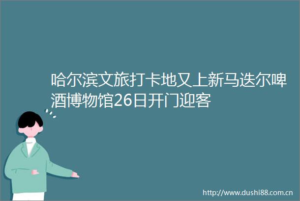 哈尔滨文旅打卡地又上新马迭尔啤酒博物馆26日开门迎客