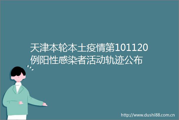 天津本轮本土疫情第101120例阳性感染者活动轨迹公布