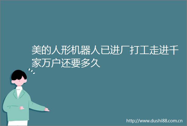 美的人形机器人已进厂打工走进千家万户还要多久