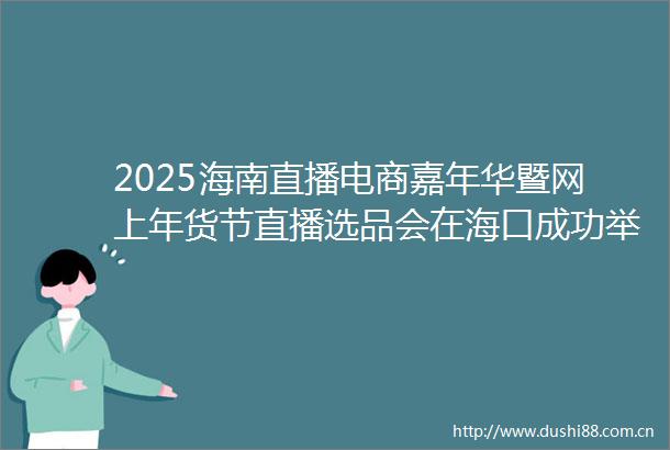 2025海南直播电商嘉年华暨网上年货节直播选品会在海口成功举办