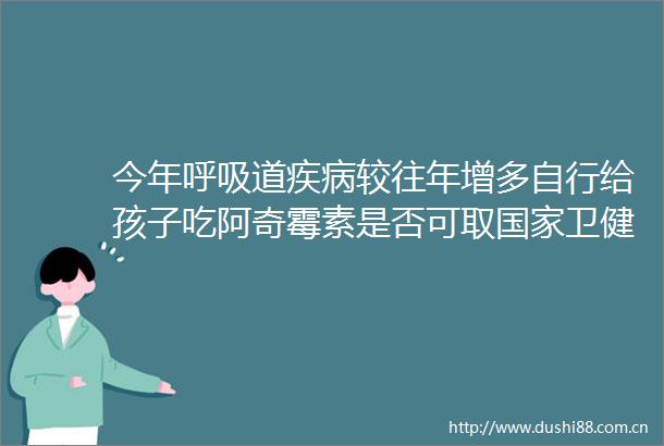 今年呼吸道疾病较往年增多自行给孩子吃阿奇霉素是否可取卫健委回应→
