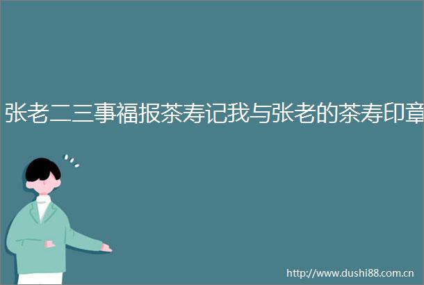 张老二三事福报茶寿记我与张老的茶寿印章