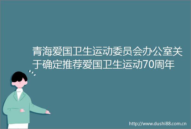 青海爱国卫生运动委员会办公室关于确定推荐爱国卫生运动70周年先进集体和先进个人的公示