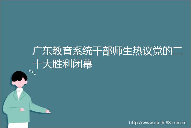 广东教育系统师生热议党的二十大胜利闭幕