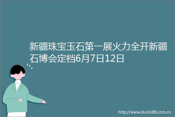 新疆珠宝玉石第一展火力全开新疆石博会定档6月7日12日