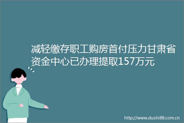 减轻缴存职工购房首付压力甘肃省资金中心已办理提取157万元