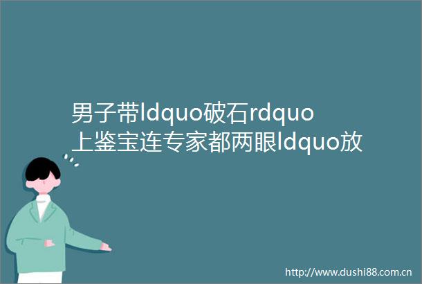 男子带ldquo破石rdquo上鉴宝连专家都两眼ldquo放光rdquo