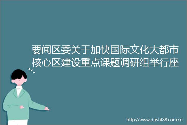 要闻区委关于加快国际文化大都市核心区建设重点课题调研组举行座谈会