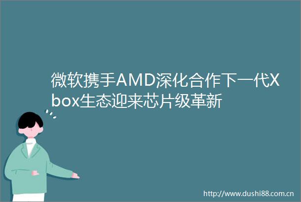 微软携手AMD深化合作下一代Xbox生态迎来芯片级革新
