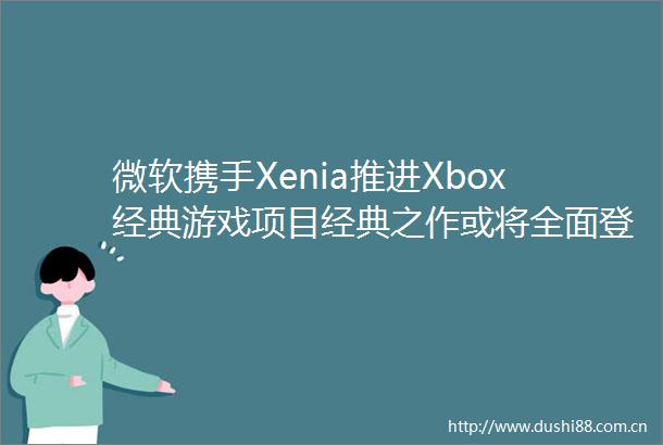微软携手Xenia推进Xbox经典游戏项目经典之作或将全面登陆PC与云平台