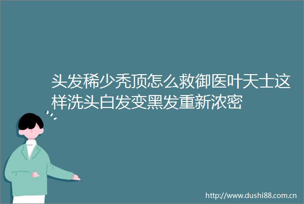头发稀少秃顶怎么救御医叶天士这样洗头白发变黑发重新浓密
