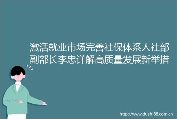 激活就业市场完善社保体系人社部副部长李忠详解高质量发展新举措