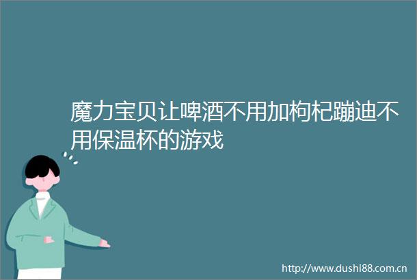 魔力宝贝让啤酒不用加枸杞蹦迪不用保温杯的游戏