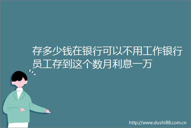 存多少钱在银行可以不用工作银行员工存到这个数月利息一万