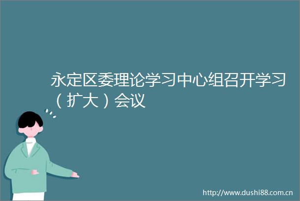 永定区委理论学习中心组召开学习（扩大）会议
