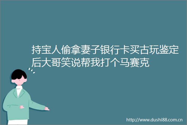 持宝人偷拿妻子银行卡买古玩鉴定后大哥笑说帮我打个马赛克