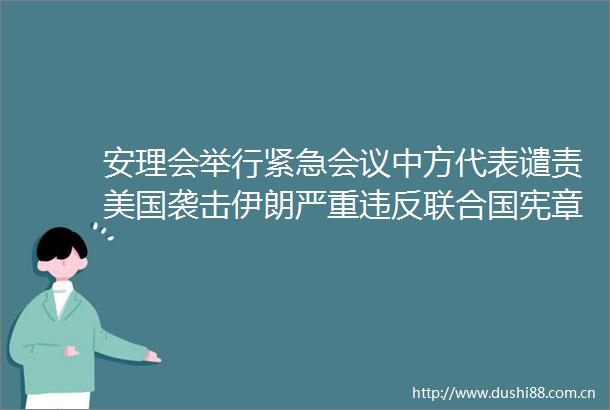 安理会举行紧急会议中方代表谴责美国袭击伊朗严重违反联合国宪章及国际法