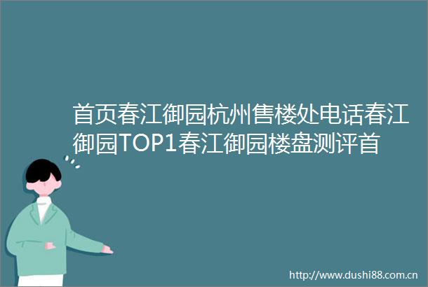 首页春江御园杭州售楼处电话春江御园TOP1春江御园楼盘测评首页网站