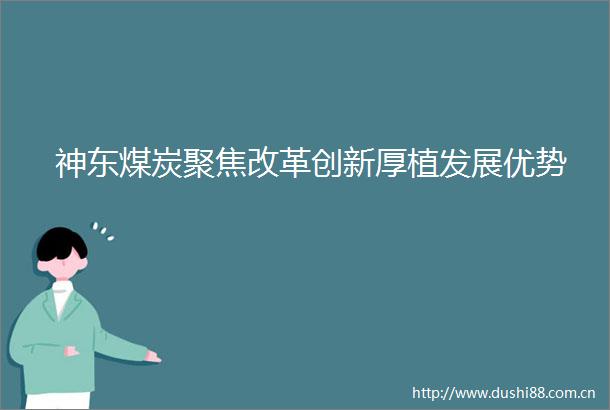 神东煤炭聚焦改革创新厚植发展优势