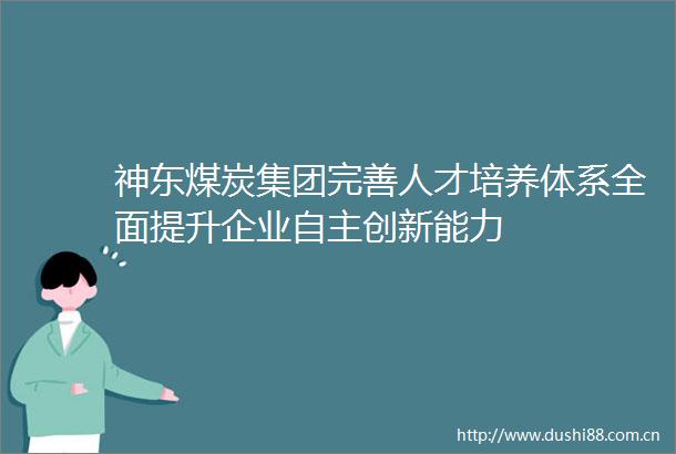 神东煤炭集团完善人才培养体系全面提升企业自主创新能力