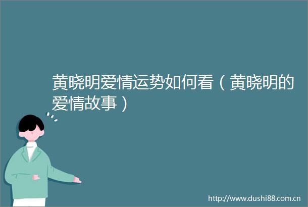 黄晓明爱情运势如何看（黄晓明的爱情故事）