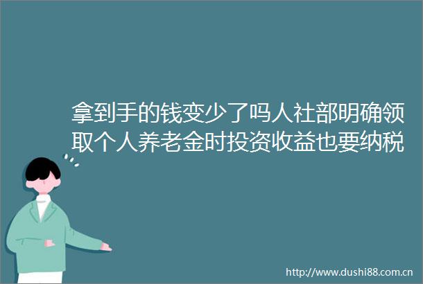 拿到手的钱变少了吗人社部明确领取个人养老金时投资收益也要纳税