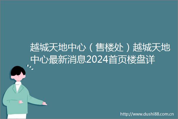 越城天地中心（售楼处）越城天地中心最新消息2024首页楼盘详情