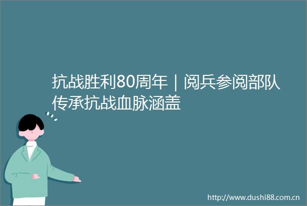抗战胜利80周年｜阅兵参阅传承抗战血脉涵盖