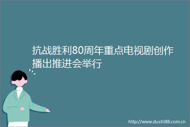 抗战胜利80周年重点电视剧创作播出推进会举行