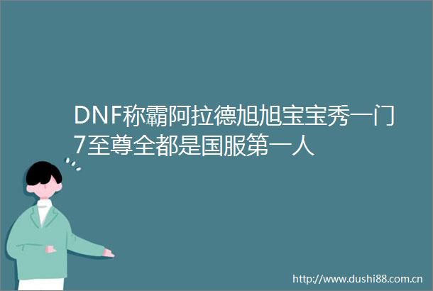 DNF称霸阿拉德旭旭宝宝秀一门7至尊全都是国服第一人