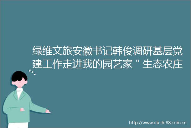 绿维文旅安徽书记韩俊调研基层党建工作走进我的园艺家＂生态农庄