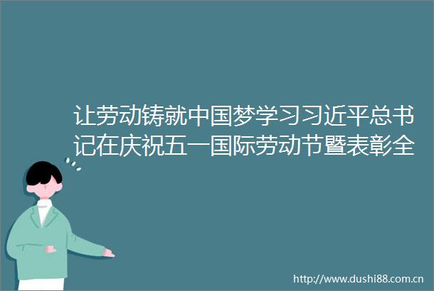 让劳动铸就梦学习总书记在庆祝五一国际劳动节暨表彰全国劳动模范和先进工作者大会上的重要讲话