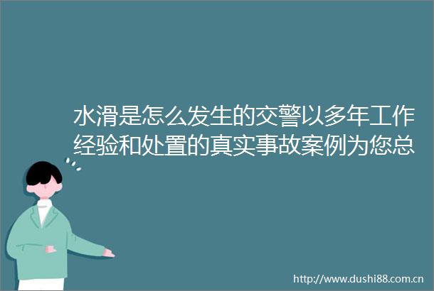 水滑是怎么发生的以多年工作经验和处置的真实事故案例为您总结出这些↓文明交通携手共创湖南高速的微博视频