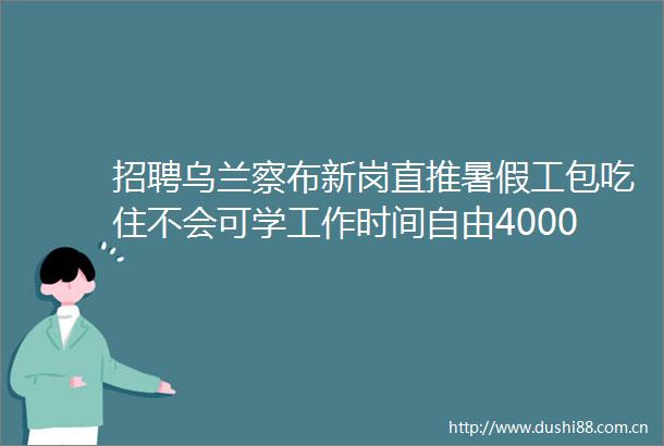 招聘乌兰察布新岗直推暑假工包吃住不会可学工作时间自由40008000元月各种奖励