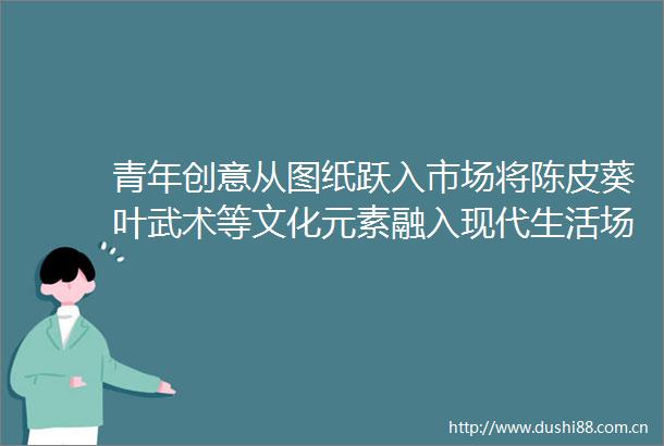 青年创意从图纸跃入市场将陈皮葵叶武术等文化元素融入现代生活场景老故事有了新表达