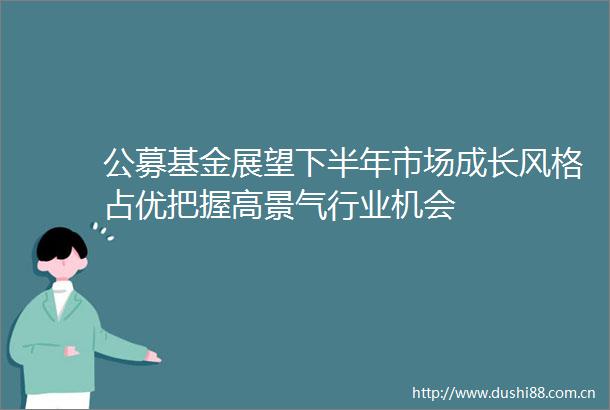 公募基金展望下半年市场成长风格占优把握高景气行业机会