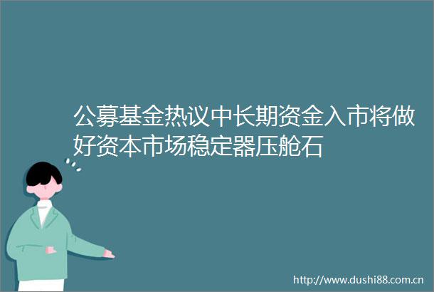 公募基金热议中长期资金入市将做好资本市场稳定器压舱石