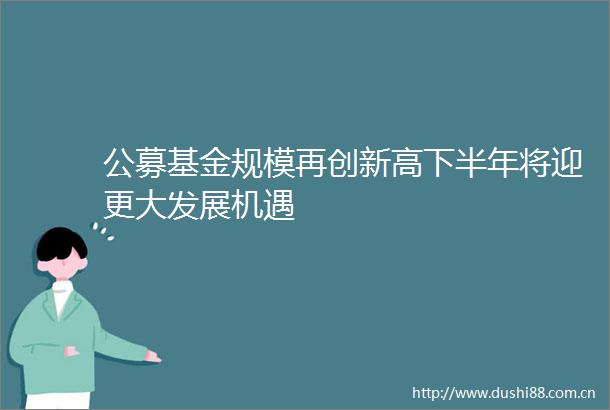 公募基金规模再创新高下半年将迎更大发展机遇