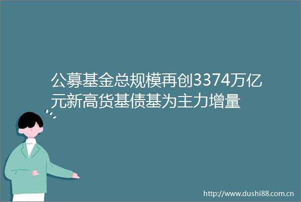 公募基金总规模再创3374万亿元新高货基债基为主力增量