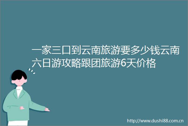 一家三口到云南旅游要多少钱云南六日游攻略跟团旅游6天价格