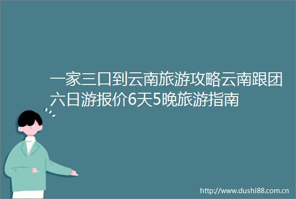 一家三口到云南旅游攻略云南跟团六日游报价6天5晚旅游指南