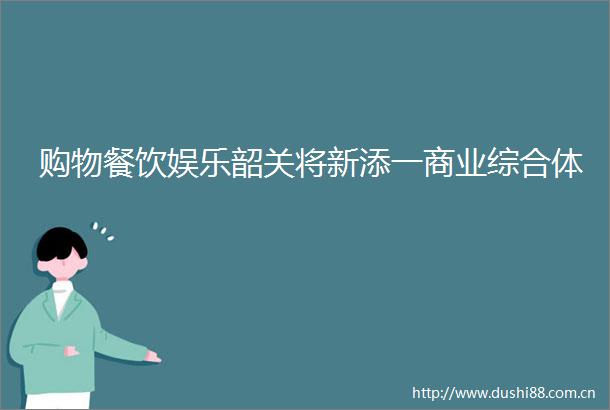 购物餐饮娱乐韶关将新添一商业综合体
