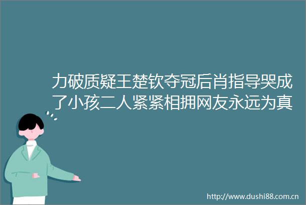 力破质疑王楚钦夺冠后肖指导哭成了小孩二人紧紧相拥网友永远为真诚的人而感动