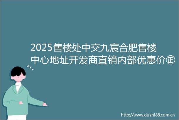 2025售楼处中交九宸合肥售楼中心地址开发商直销内部优惠价㊣最新楼盘解析