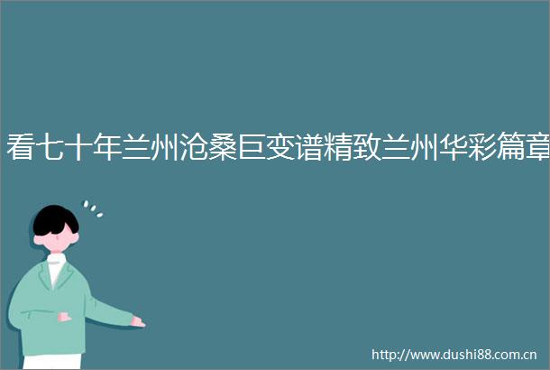 看七十年兰州沧桑巨变谱精致兰州华彩篇章