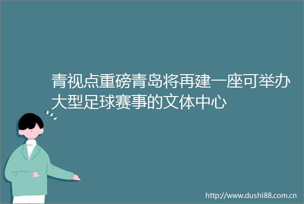 青视点重磅青岛将再建一座可举办大型足球赛事的文体中心
