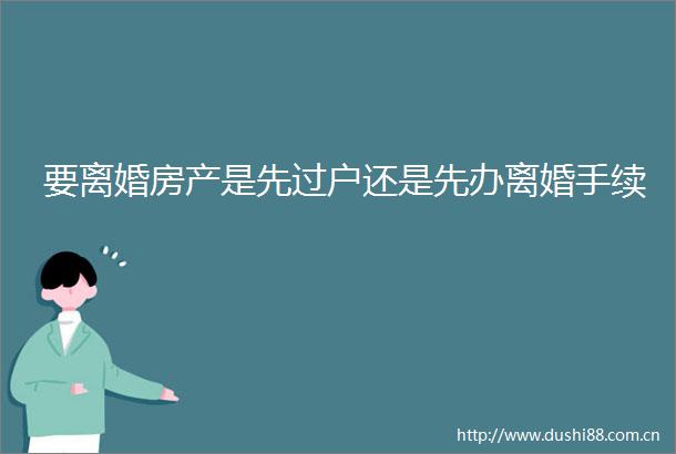 要离婚房产是先过户还是先办离婚手续