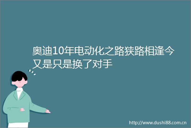 奥迪10年电动化之路狭路相逢今又是只是换了对手